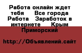 Работа онлайн ждет тебя!  - Все города Работа » Заработок в интернете   . Крым,Приморский